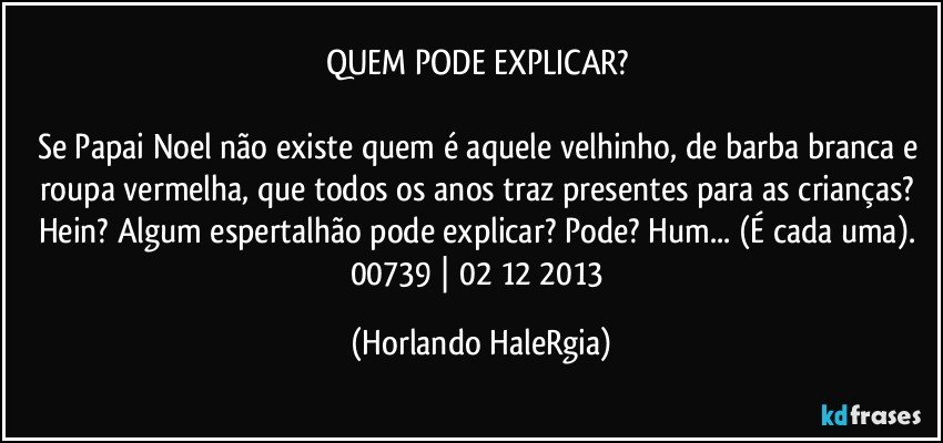 QUEM PODE EXPLICAR? 

Se Papai Noel não existe quem é aquele velhinho, de barba branca e roupa vermelha, que todos os anos traz presentes para as crianças? Hein? Algum espertalhão pode explicar? Pode? Hum... (É cada uma). 
00739 | 02/12/2013 (Horlando HaleRgia)