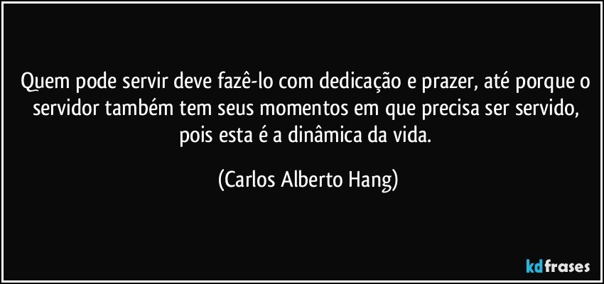 Quem pode servir deve fazê-lo com dedicação e prazer, até porque o servidor também tem seus momentos em que precisa ser servido, pois esta é a dinâmica da vida. (Carlos Alberto Hang)