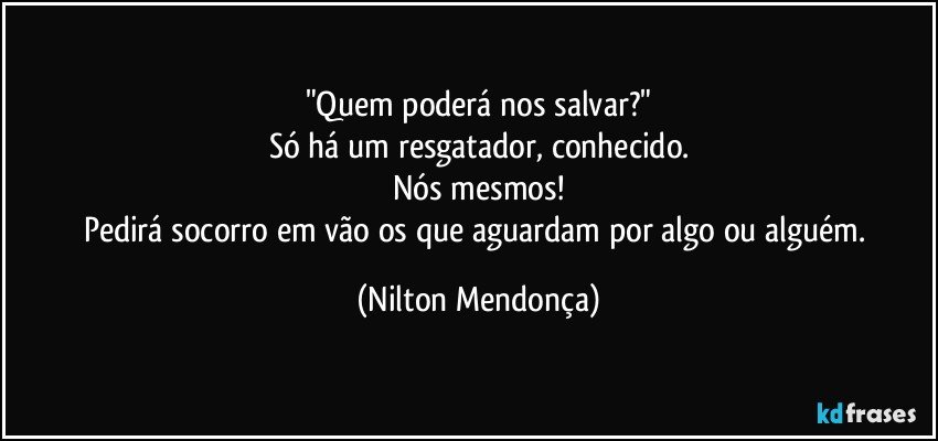 "Quem poderá nos salvar?"
Só há um resgatador, conhecido.
Nós mesmos!
Pedirá socorro em vão os que aguardam por algo ou alguém. (Nilton Mendonça)