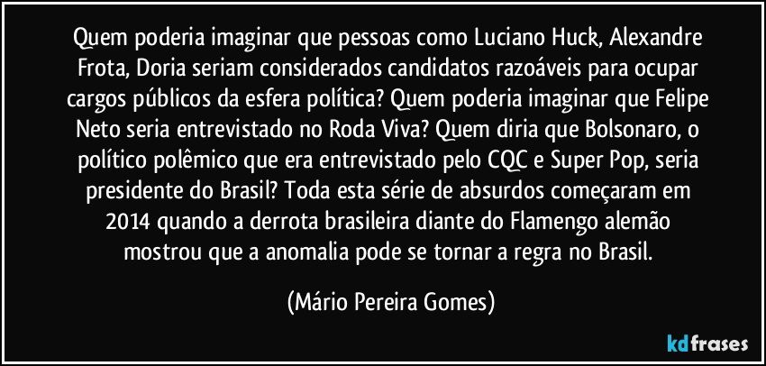 Quem poderia imaginar que pessoas como Luciano Huck, Alexandre Frota, Doria seriam considerados candidatos razoáveis para ocupar cargos públicos da esfera política? Quem poderia imaginar que Felipe Neto seria entrevistado no Roda Viva? Quem diria que Bolsonaro, o político polêmico que era entrevistado pelo CQC e Super Pop, seria presidente do Brasil? Toda esta série de absurdos começaram em 2014 quando a derrota brasileira diante do Flamengo alemão mostrou que a anomalia pode se tornar a regra no Brasil. (Mário Pereira Gomes)