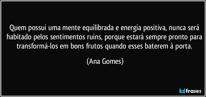 Quem possui uma mente equilibrada e energia positiva, nunca será habitado pelos sentimentos ruins, porque estará sempre pronto para transformá-los em bons frutos quando esses baterem à porta. (Ana Gomes)