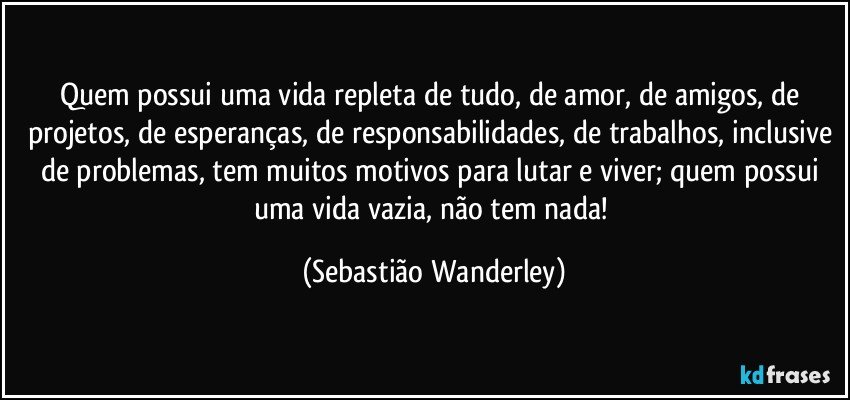 Quem possui uma vida repleta de tudo, de amor, de amigos, de projetos, de esperanças, de responsabilidades, de trabalhos, inclusive de problemas, tem muitos motivos para lutar e viver; quem possui uma vida vazia, não tem nada! (Sebastião Wanderley)