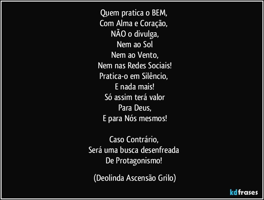 Quem pratica o BEM, 
Com Alma e Coração, 
NÃO o divulga,
Nem ao Sol
Nem ao Vento,
Nem nas Redes Sociais!
Pratica-o em Silêncio, 
E nada mais!
Só assim terá valor
Para Deus,
E para Nós mesmos!

Caso Contrário, 
Será uma busca desenfreada 
De Protagonismo! (Deolinda Ascensão Grilo)