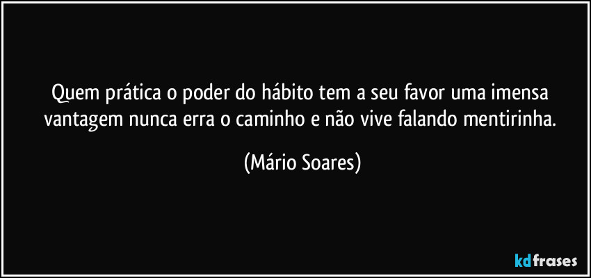 Quem prática o poder do hábito tem a seu favor uma imensa vantagem nunca erra o caminho e não vive falando mentirinha. (Mário Soares)