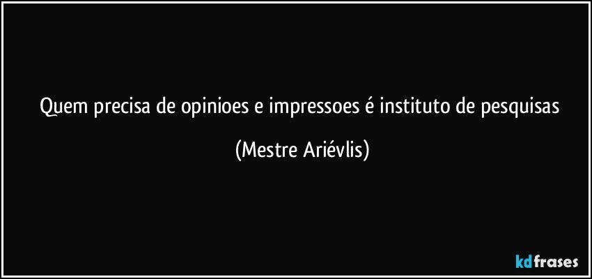 Quem precisa de opinioes e impressoes é instituto de pesquisas (Mestre Ariévlis)