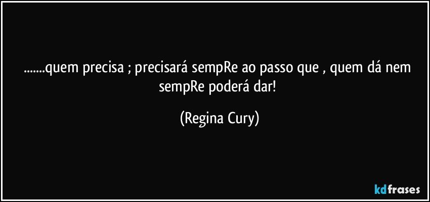 ...quem precisa ;  precisará sempRe  ao passo que , quem dá nem sempRe poderá dar! (Regina Cury)