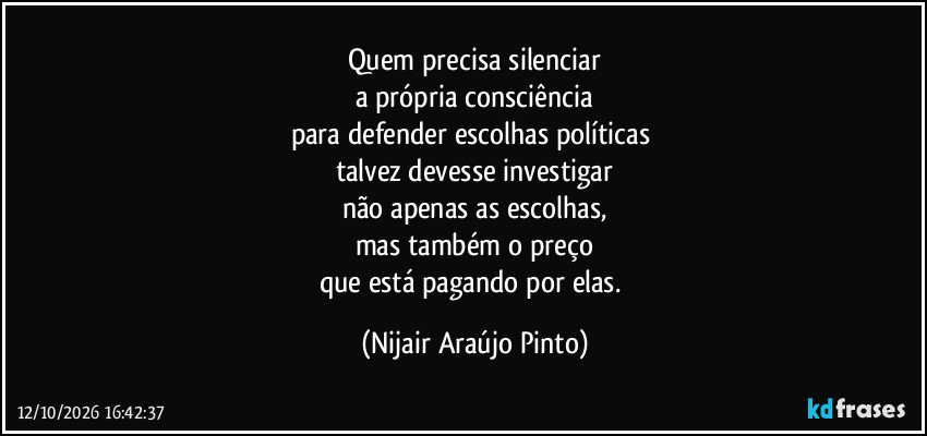 Quem precisa silenciar
a própria consciência
para defender escolhas políticas 
talvez devesse investigar
não apenas as escolhas,
mas também o preço
que está pagando por elas. (Nijair Araújo Pinto)