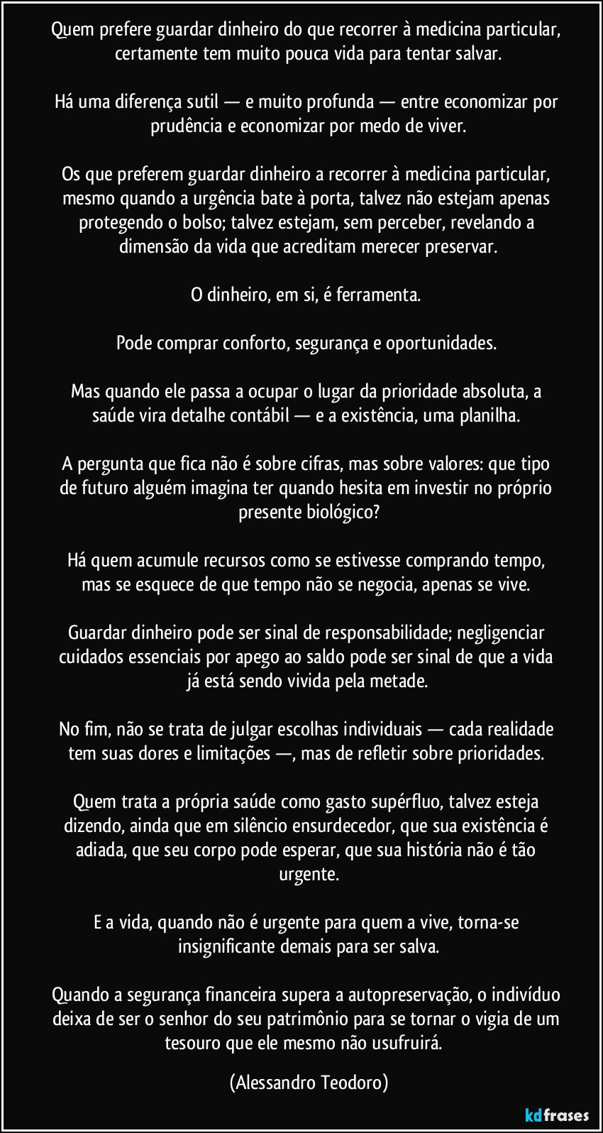 Quem prefere guardar dinheiro do que recorrer à medicina particular, certamente tem muito pouca vida para tentar salvar.

Há uma diferença sutil — e muito profunda — entre economizar por prudência e economizar por medo de viver.

Os que preferem guardar dinheiro a recorrer à medicina particular, mesmo quando a urgência bate à porta, talvez não estejam apenas protegendo o bolso; talvez estejam, sem perceber, revelando a dimensão da vida que acreditam merecer preservar.

O dinheiro, em si, é ferramenta. 

Pode comprar conforto, segurança e oportunidades. 

Mas quando ele passa a ocupar o lugar da prioridade absoluta, a saúde vira detalhe contábil — e a existência, uma planilha. 

A pergunta que fica não é sobre cifras, mas sobre valores: que tipo de futuro alguém imagina ter quando hesita em investir no próprio presente biológico?

Há quem acumule recursos como se estivesse comprando tempo, mas se esquece de que tempo não se negocia, apenas se vive. 

Guardar dinheiro pode ser sinal de responsabilidade; negligenciar cuidados essenciais por apego ao saldo pode ser sinal de que a vida já está sendo vivida pela metade.

No fim, não se trata de julgar escolhas individuais — cada realidade tem suas dores e limitações —, mas de refletir sobre prioridades. 

Quem trata a própria saúde como gasto supérfluo, talvez esteja dizendo, ainda que em silêncio ensurdecedor, que sua existência é adiada, que seu corpo pode esperar, que sua história não é tão urgente.

E a vida, quando não é urgente para quem a vive, torna-se insignificante demais para ser salva.

Quando a segurança financeira supera a autopreservação, o indivíduo deixa de ser o senhor do seu patrimônio para se tornar o vigia de um tesouro que ele mesmo não usufruirá.  (Alessandro Teodoro)