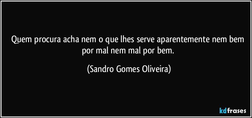 Quem procura acha nem o que lhes serve aparentemente nem bem por mal nem mal por bem. (Sandro Gomes Oliveira)