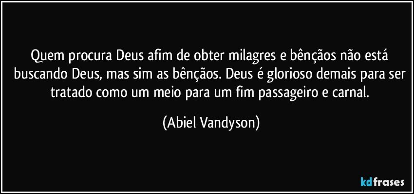 Quem procura Deus afim de obter milagres e bênçãos não está buscando Deus, mas sim as bênçãos. Deus é glorioso demais para ser tratado como um meio para um fim passageiro e carnal. (Abiel Vandyson)