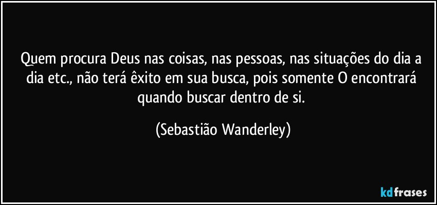 Quem procura Deus nas coisas, nas pessoas, nas situações do dia a dia etc., não terá êxito em sua busca, pois somente O encontrará quando buscar dentro de si. (Sebastião Wanderley)