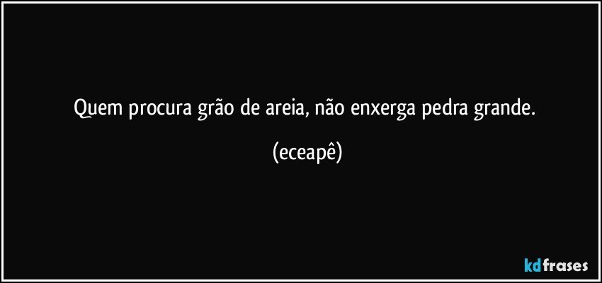 Quem procura grão de areia, não enxerga pedra grande. (eceapê)