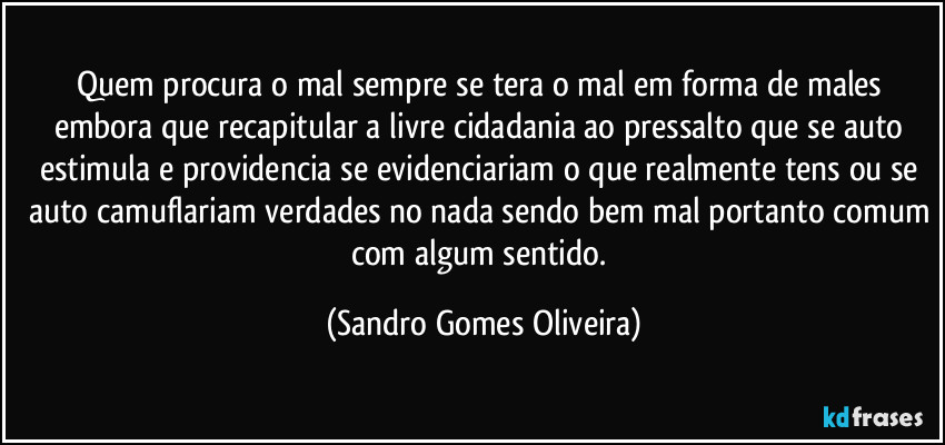 Quem procura o mal sempre se tera o mal em forma de males embora que recapitular a livre cidadania ao pressalto que se auto estimula e providencia se evidenciariam o que realmente tens ou se auto camuflariam verdades no nada sendo bem mal portanto comum com algum sentido. (Sandro Gomes Oliveira)