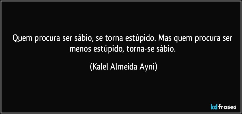 Quem procura ser sábio, se torna estúpido. Mas quem procura ser menos estúpido, torna-se sábio. (Kalel Almeida Ayni)