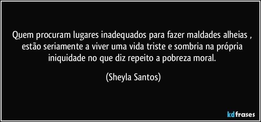 Quem procuram lugares inadequados para fazer maldades alheias , estão seriamente a viver uma vida triste e sombria na própria iniquidade no que diz repeito a pobreza moral. (Sheyla Santos)