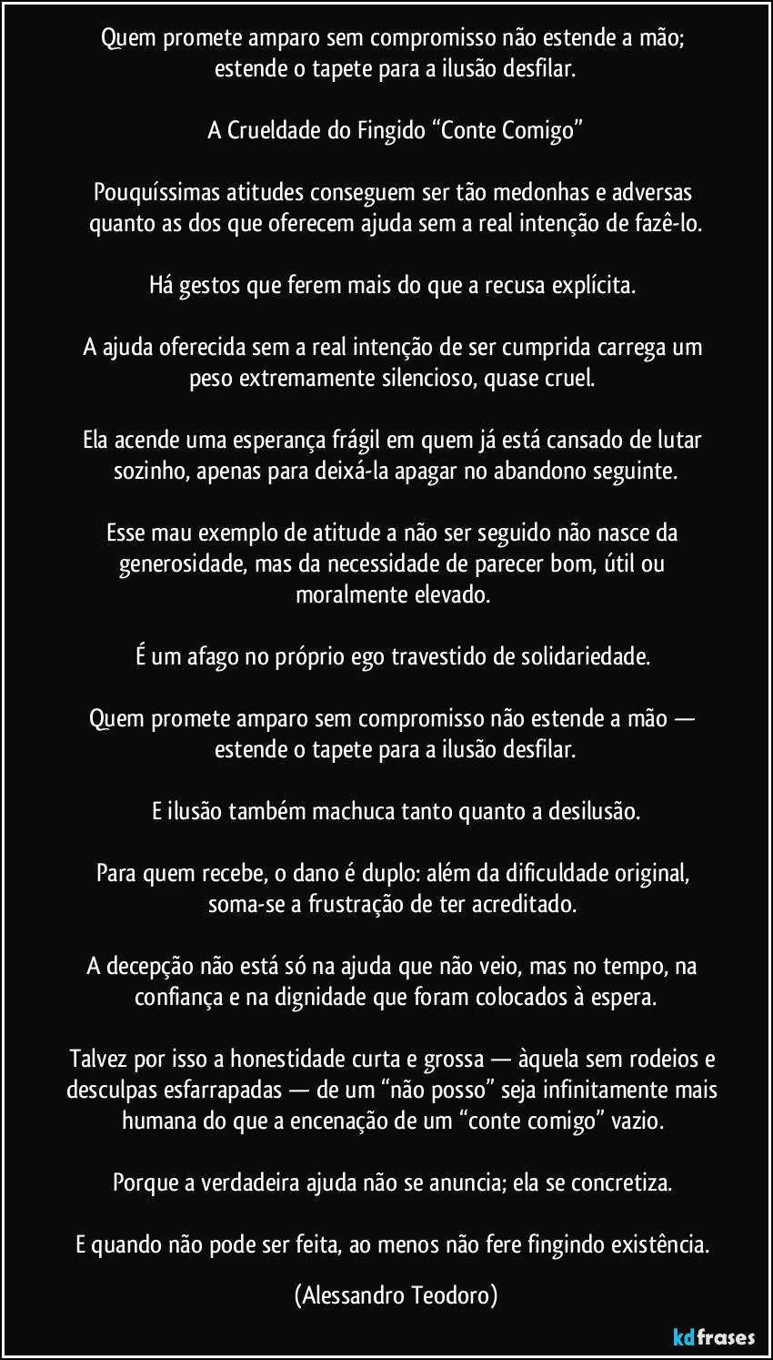 Quem promete amparo sem compromisso não estende a mão; estende o tapete para a ilusão desfilar.

A Crueldade do Fingido “Conte Comigo”

Pouquíssimas atitudes conseguem ser tão medonhas e adversas quanto as dos que oferecem ajuda sem a real intenção de fazê-lo.

Há gestos que ferem mais do que a recusa explícita. 

A ajuda oferecida sem a real intenção de ser cumprida carrega um peso extremamente silencioso, quase cruel. 

Ela acende uma esperança frágil em quem já está cansado de lutar sozinho, apenas para deixá-la apagar no abandono seguinte.

Esse mau exemplo de atitude a não ser seguido não nasce da generosidade, mas da necessidade de parecer bom, útil ou moralmente elevado. 

É um afago no próprio ego travestido de solidariedade. 

Quem promete amparo sem compromisso não estende a mão — estende o tapete para a ilusão desfilar.

E ilusão também machuca tanto quanto a desilusão.

Para quem recebe, o dano é duplo: além da dificuldade original, soma-se a frustração de ter acreditado. 

A decepção não está só na ajuda que não veio, mas no tempo, na confiança e na dignidade que foram colocados à espera.

Talvez por isso a honestidade curta e grossa — àquela sem rodeios e desculpas esfarrapadas — de um “não posso” seja infinitamente mais humana do que a encenação de um “conte comigo” vazio. 

Porque a verdadeira ajuda não se anuncia; ela se concretiza. 

E quando não pode ser feita, ao menos não fere fingindo existência. (Alessandro Teodoro)
