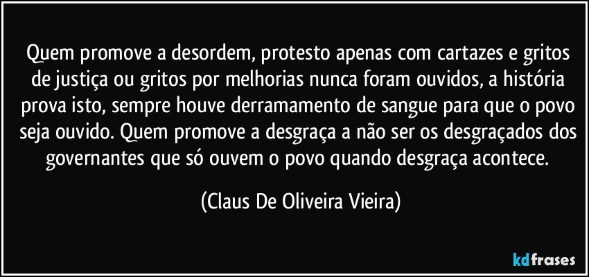 Quem promove a desordem, protesto apenas com cartazes e gritos de justiça ou gritos por melhorias nunca foram ouvidos, a história prova isto, sempre houve derramamento de sangue para que o povo seja ouvido. Quem promove a desgraça a não ser os desgraçados dos governantes que só ouvem o povo quando desgraça acontece. (Claus De Oliveira Vieira)