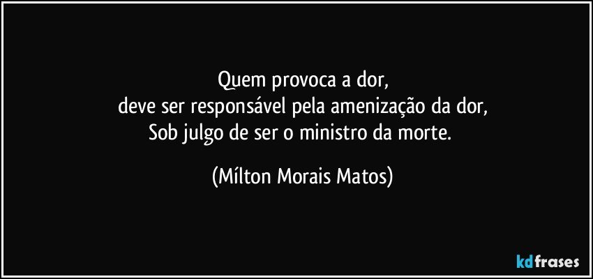 Quem provoca a dor,
deve ser responsável pela amenização da dor,
Sob julgo de ser o ministro da morte. (Mílton Morais Matos)