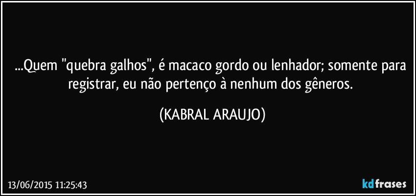 ...Quem "quebra galhos", é macaco gordo ou lenhador; somente para registrar, eu não pertenço à nenhum dos gêneros. (KABRAL ARAUJO)