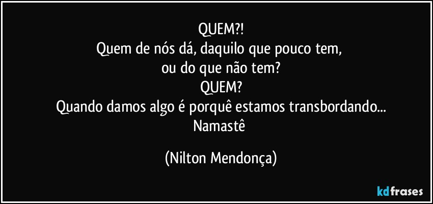 QUEM?!
Quem de nós dá, daquilo que pouco tem, 
ou do que não tem?
QUEM?
Quando damos algo é porquê estamos transbordando...
Namastê (Nilton Mendonça)