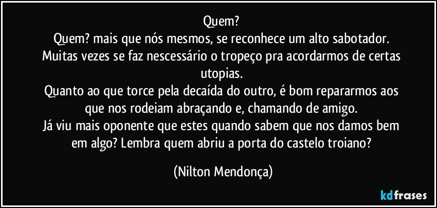 Quem? 
Quem? mais que nós mesmos, se reconhece um alto sabotador. 
Muitas vezes se faz nescessário o tropeço pra acordarmos de certas utopias. 
Quanto ao que torce pela decaída do outro, é bom repararmos aos que nos rodeiam abraçando e, chamando de amigo. 
Já viu mais oponente que estes quando sabem que nos damos bem em algo? Lembra quem abriu a porta do castelo troiano? (Nilton Mendonça)