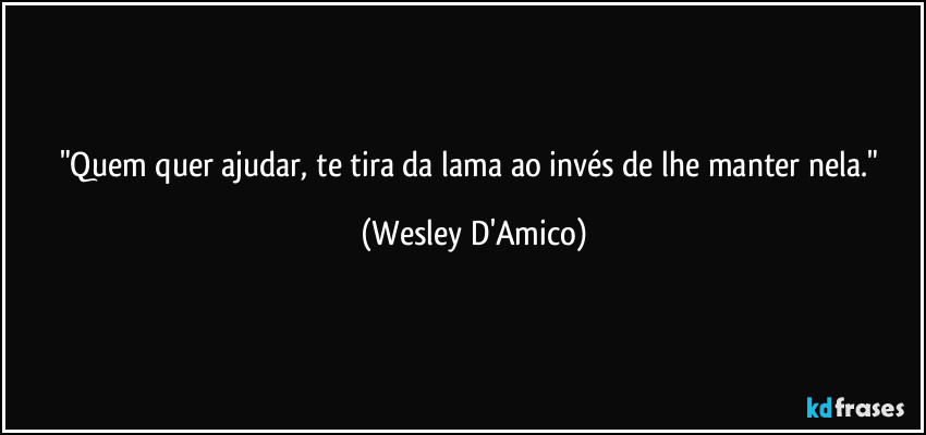 "Quem quer ajudar, te tira da lama ao invés de lhe manter nela." (Wesley D'Amico)