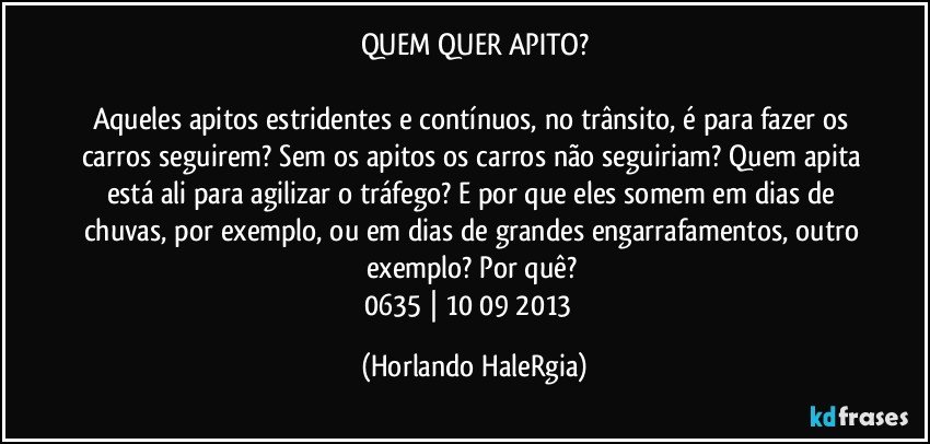 QUEM QUER APITO?

Aqueles apitos estridentes e contínuos, no trânsito, é para fazer os carros seguirem? Sem os apitos os carros não seguiriam? Quem apita está ali para agilizar o tráfego? E por que eles somem em dias de chuvas, por exemplo, ou em dias de grandes engarrafamentos, outro exemplo? Por quê? 
0635 | 10/09/2013  (Horlando HaleRgia)