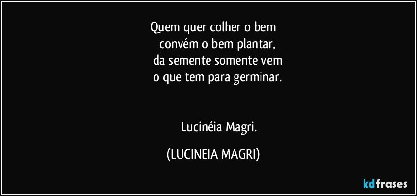 Quem quer colher o bem
          convém o bem plantar,
          da semente somente vem
          o que tem para germinar.


                   Lucinéia Magri. (LUCINEIA MAGRI)