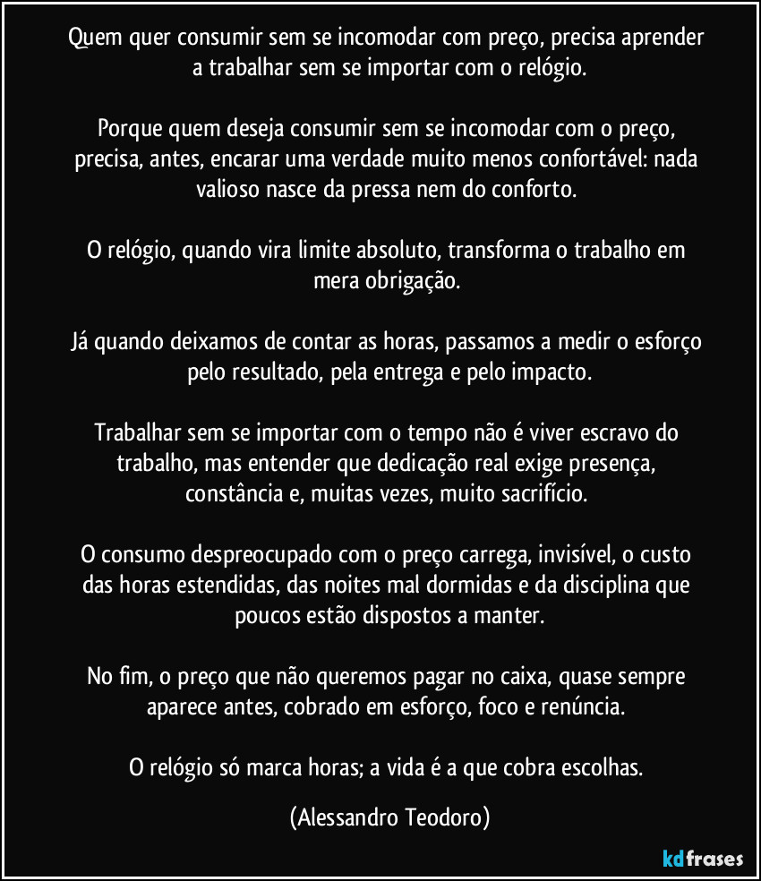 Quem quer consumir sem se incomodar com preço, precisa aprender a trabalhar sem se importar com o relógio.
Porque quem deseja consumir sem se incomodar com o preço, precisa, antes, encarar uma verdade muito menos confortável: nada valioso nasce da pressa nem do conforto.
O relógio, quando vira limite absoluto, transforma o trabalho em mera obrigação.
Já quando deixamos de contar as horas, passamos a medir o esforço pelo resultado, pela entrega e pelo impacto.
Trabalhar sem se importar com o tempo não é viver escravo do trabalho, mas entender que dedicação real exige presença, constância e, muitas vezes, muito sacrifício.
O consumo despreocupado com o preço carrega, invisível, o custo das horas estendidas, das noites mal dormidas e da disciplina que poucos estão dispostos a manter.
No fim, o preço que não queremos pagar no caixa, quase sempre aparece antes, cobrado em esforço, foco e renúncia.
O relógio só marca horas; a vida é a que cobra escolhas. (Alessandro Teodoro)