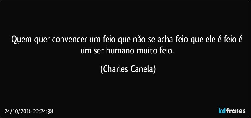 Quem quer convencer um feio que não se acha feio que ele é feio é um ser humano muito feio. (Charles Canela)