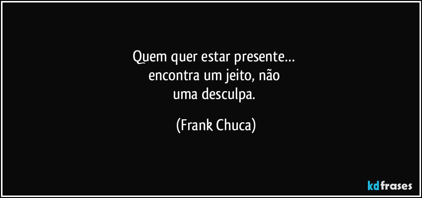Quem quer estar presente… 
encontra um jeito, não 
uma desculpa. (Frank Chuca)