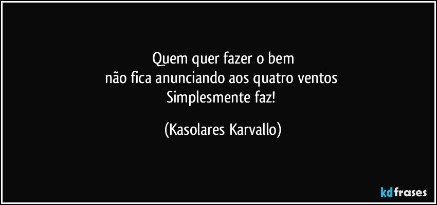 Quem quer fazer o bem
não fica anunciando aos quatro ventos 
Simplesmente faz! (Kasolares Karvallo)