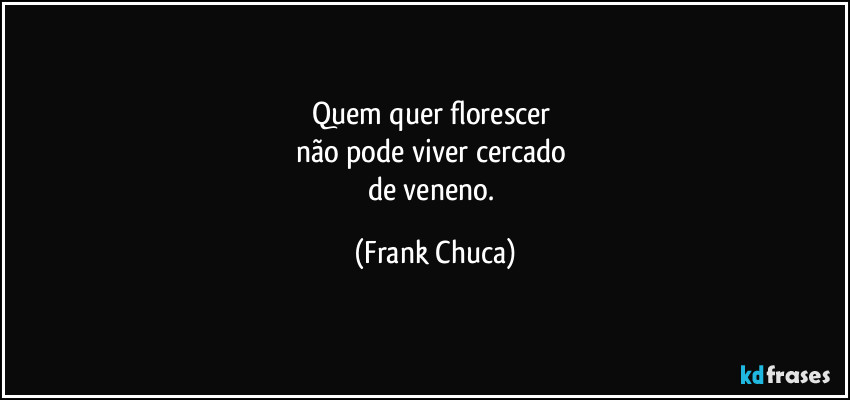Quem quer florescer 
não pode viver cercado 
de veneno. (Frank Chuca)