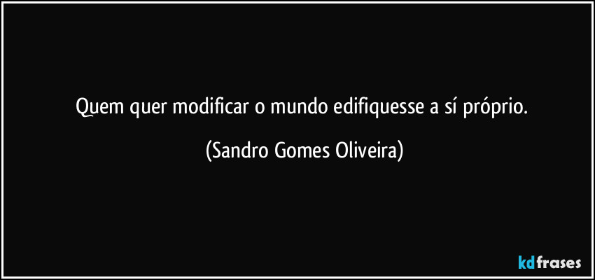 Quem quer modificar o mundo edifiquesse a sí próprio. (Sandro Gomes Oliveira)