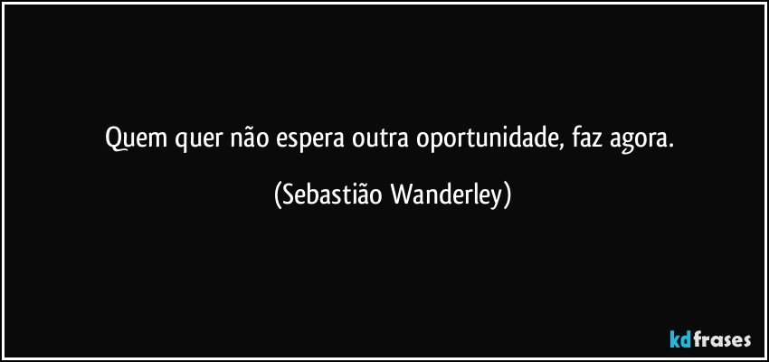 Quem quer não espera outra oportunidade, faz agora. (Sebastião Wanderley)