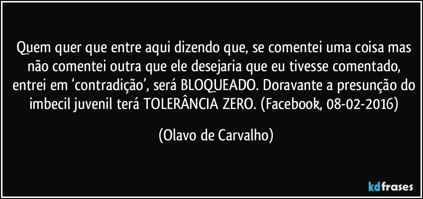 Quem quer que entre aqui dizendo que, se comentei uma coisa mas não comentei outra que ele desejaria que eu tivesse comentado, entrei em ‘contradição’, será BLOQUEADO. Doravante a presunção do imbecil juvenil terá TOLERÂNCIA ZERO. (Facebook, 08-02-2016) (Olavo de Carvalho)