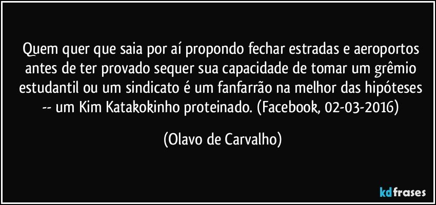 Quem quer que saia por aí propondo fechar estradas e aeroportos antes de ter provado sequer sua capacidade de tomar um grêmio estudantil ou um sindicato é um fanfarrão na melhor das hipóteses -- um Kim Katakokinho proteinado. (Facebook, 02-03-2016) (Olavo de Carvalho)