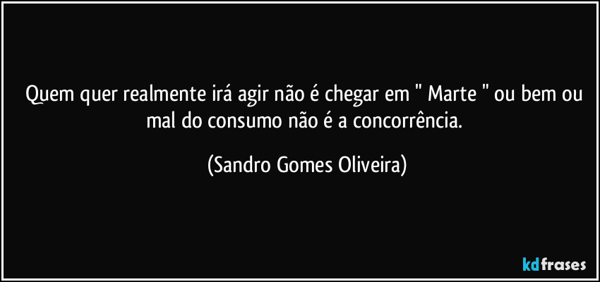 Quem quer realmente irá agir não é chegar em " Marte " ou bem ou mal do consumo não é a concorrência. (Sandro Gomes Oliveira)