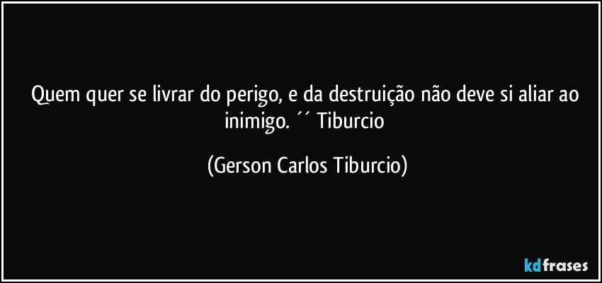 Quem quer se livrar do perigo, e da destruição não deve si aliar ao inimigo. ´´ Tiburcio (Gerson Carlos Tiburcio)