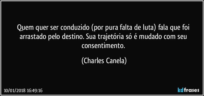 Quem quer ser conduzido (por pura falta de luta) fala que foi arrastado pelo destino. Sua trajetória só é mudado com seu consentimento. (Charles Canela)