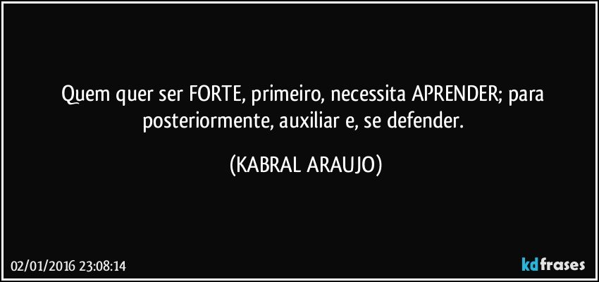 Quem quer ser FORTE, primeiro, necessita APRENDER; para posteriormente, auxiliar e, se defender. (KABRAL ARAUJO)