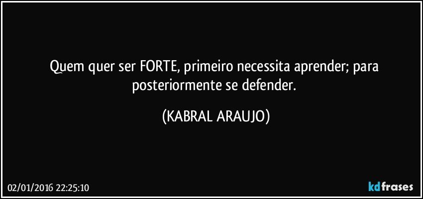 Quem quer ser FORTE, primeiro necessita aprender; para posteriormente se defender. (KABRAL ARAUJO)