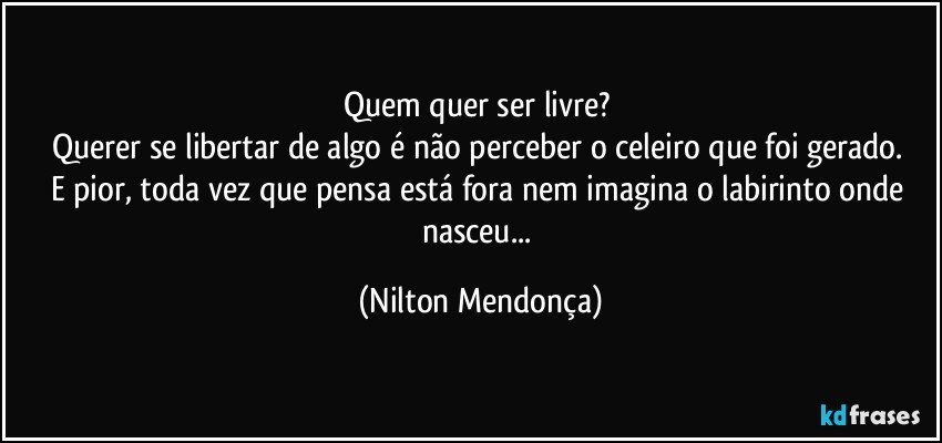 Quem quer ser livre? 
Querer se libertar de algo é não perceber o celeiro que foi gerado. 
E pior, toda vez que pensa está fora nem imagina o labirinto onde nasceu... (Nilton Mendonça)