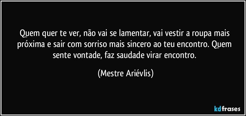 Quem quer te ver, não vai se lamentar, vai vestir a roupa mais próxima e sair com sorriso mais sincero ao teu encontro. Quem sente vontade, faz saudade virar encontro. (Mestre Ariévlis)