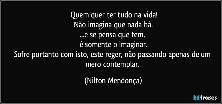 ⁠Quem quer ter tudo na vida!
Não imagina que nada há.
...e se pensa que tem, 
é somente o imaginar.
Sofre portanto com isto, este  reger, não passando apenas de um mero contemplar. (Nilton Mendonça)