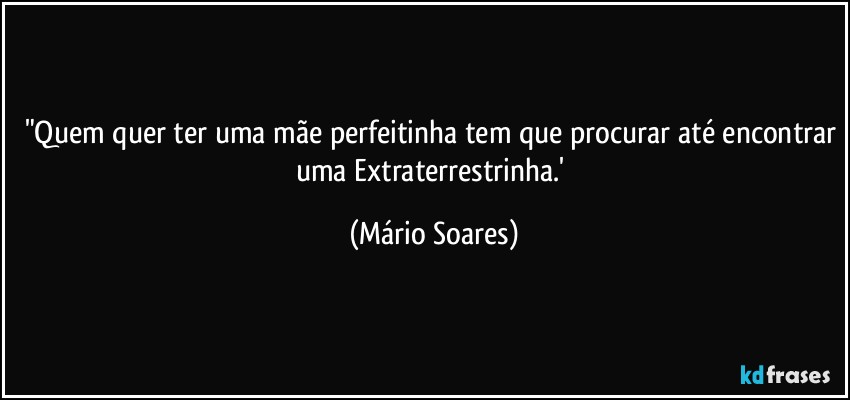 "Quem quer ter uma mãe perfeitinha tem que procurar até encontrar uma Extraterrestrinha.' (Mário Soares)