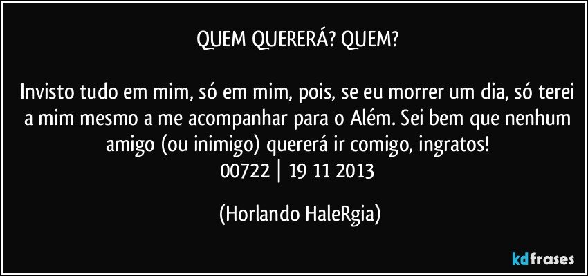 QUEM QUERERÁ? QUEM? 

Invisto tudo em mim, só em mim, pois, se eu morrer um dia, só terei a mim mesmo a me acompanhar para o Além. Sei bem que nenhum amigo (ou inimigo) quererá ir comigo, ingratos! 
00722 | 19/11/2013 (Horlando HaleRgia)