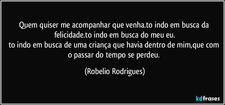 quem quiser me acompanhar que venha.to indo em busca da felicidade.to indo em busca do meu eu.
to indo em busca de uma criança que havia dentro de mim,que com o passar do tempo se perdeu. (Robelio Rodrigues)