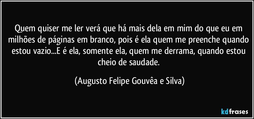 Quem quiser me ler verá que há mais dela em mim do que eu em milhões de páginas em branco, pois é ela quem me preenche quando estou vazio...E é ela, somente ela, quem me derrama, quando estou cheio de saudade. (Augusto Felipe Gouvêa e Silva)