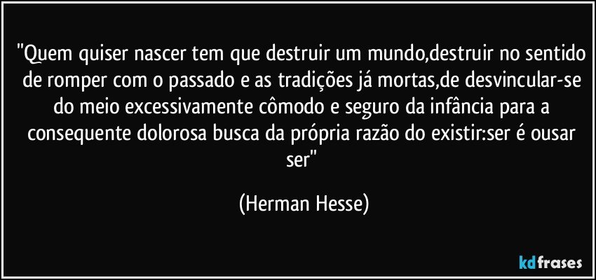 ''Quem quiser nascer tem que destruir um mundo,destruir no sentido de romper com o passado e as tradições já mortas,de desvincular-se do meio excessivamente cômodo e seguro da infância para a consequente dolorosa busca da própria razão do existir:ser é ousar ser'' (Herman Hesse)